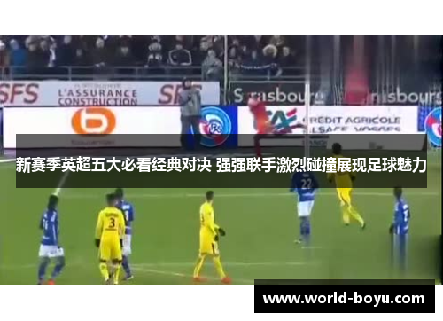 新赛季英超五大必看经典对决 强强联手激烈碰撞展现足球魅力